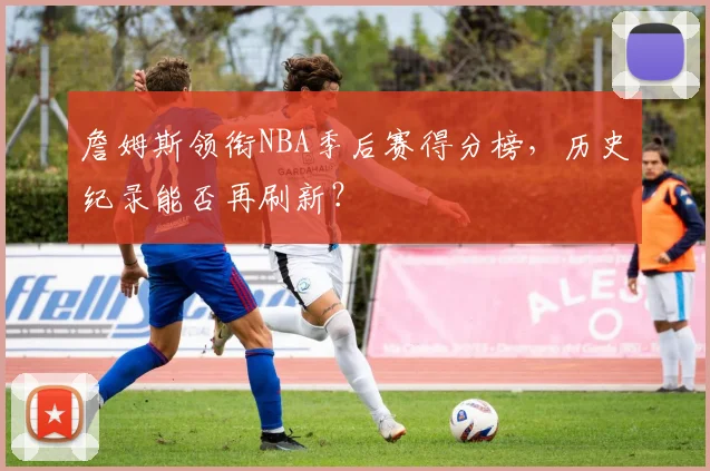 詹姆斯领衔NBA季后赛得分榜，历史纪录能否再刷新？